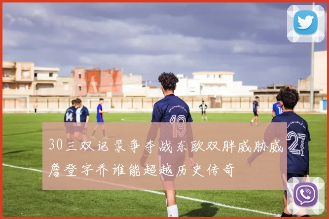 30三双记录争夺战东欧双胖威胁威詹登字乔谁能超越历史传奇