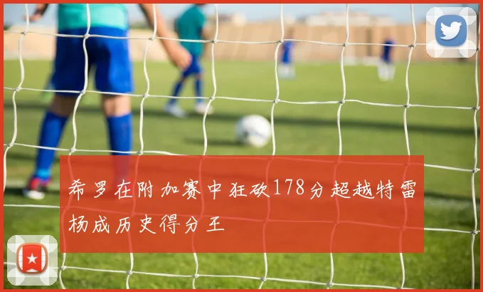 希罗在附加赛中狂砍178分超越特雷杨成历史得分王