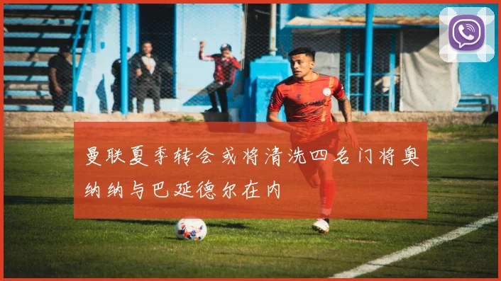 曼联夏季转会或将清洗四名门将奥纳纳与巴延德尔在内