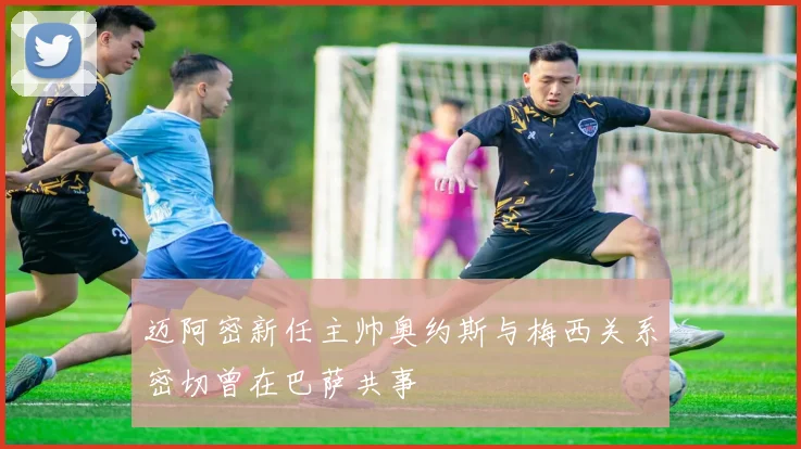 迈阿密新任主帅奥约斯与梅西关系密切曾在巴萨共事