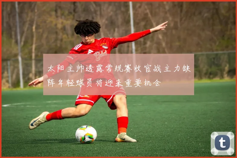 太阳主帅透露常规赛收官战主力缺阵年轻球员将迎来重要机会