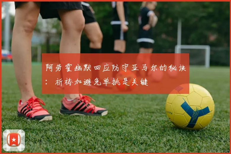 阿劳霍幽默回应防守亚马尔的秘诀：祈祷加避免单挑是关键