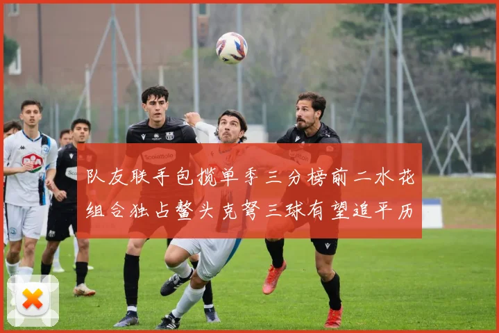 队友联手包揽单季三分榜前二水花组合独占鳌头克弩三球有望追平历史纪录