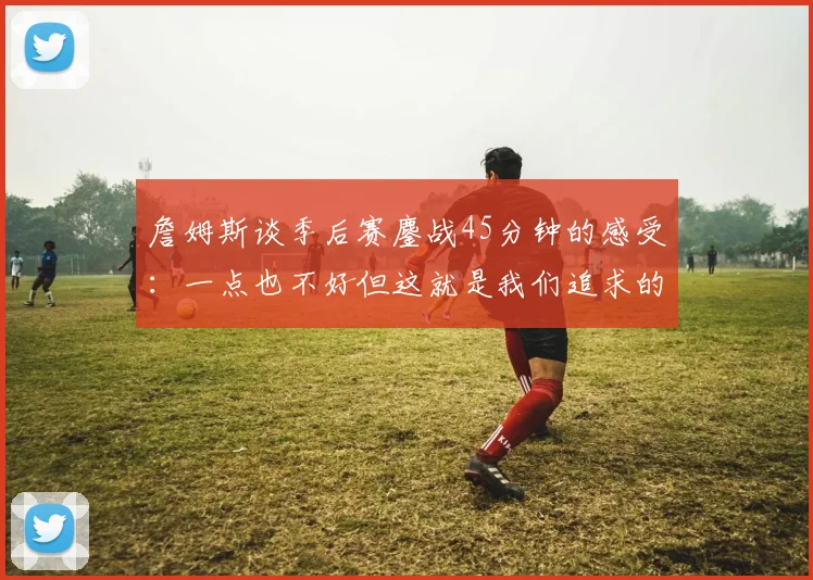 詹姆斯谈季后赛鏖战45分钟的感受：一点也不好但这就是我们追求的挑战