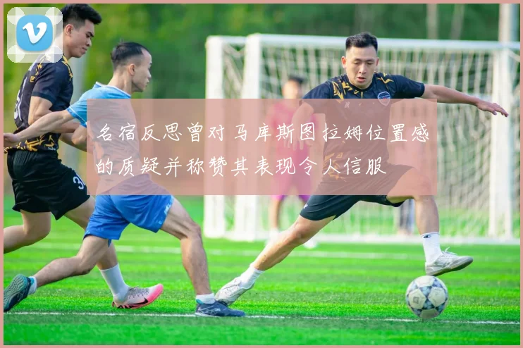名宿反思曾对马库斯图拉姆位置感的质疑并称赞其表现令人信服