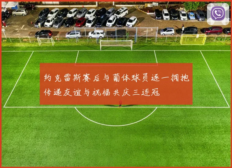 约克雷斯赛后与葡体球员逐一拥抱传递友谊与祝福共庆三连冠