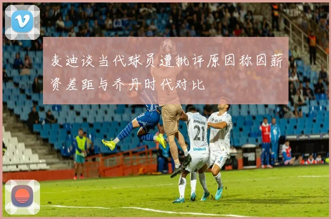 麦迪谈当代球员遭批评原因称因薪资差距与乔丹时代对比