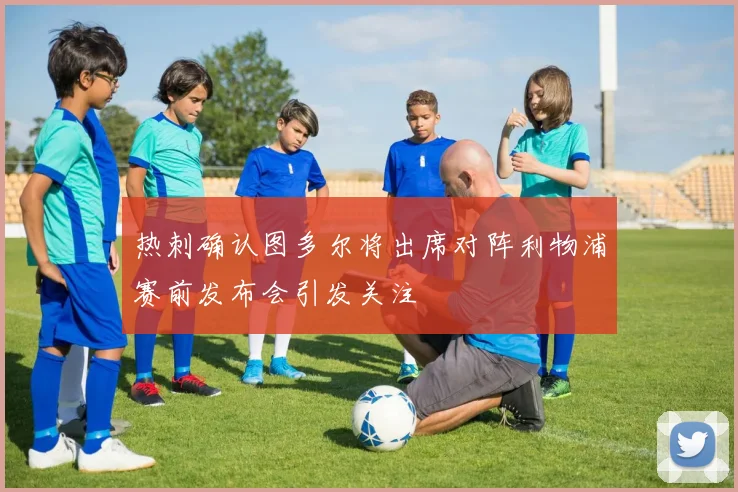 热刺确认图多尔将出席对阵利物浦赛前发布会引发关注