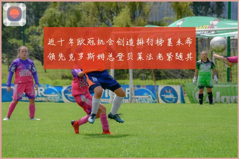 近十年欧冠机会创造排行榜基米希领先克罗斯姆总登贝莱法老紧随其后