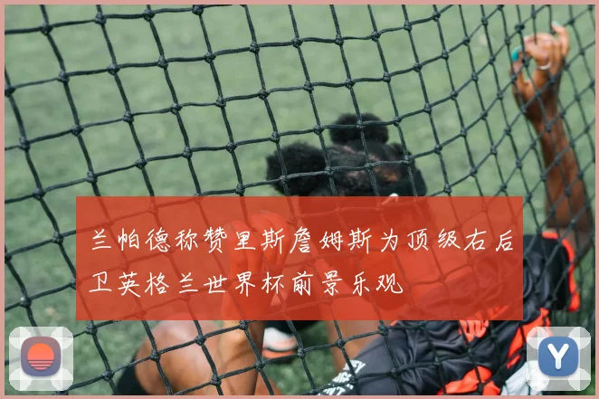 兰帕德称赞里斯詹姆斯为顶级右后卫英格兰世界杯前景乐观