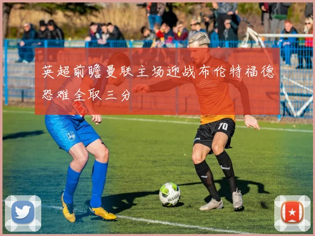 英超前瞻曼联主场迎战布伦特福德恐难全取三分