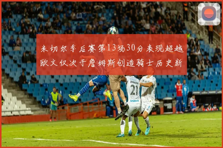 米切尔季后赛第13场30分表现超越欧文仅次于詹姆斯创造骑士历史新纪录