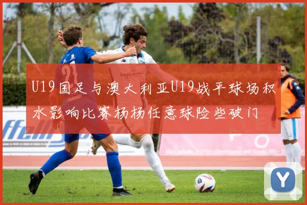 U19国足与澳大利亚U19战平球场积水影响比赛杨杨任意球险些破门