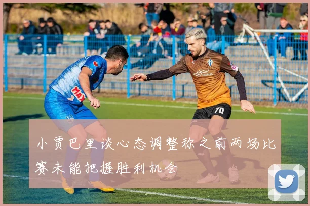 小贾巴里谈心态调整称之前两场比赛未能把握胜利机会
