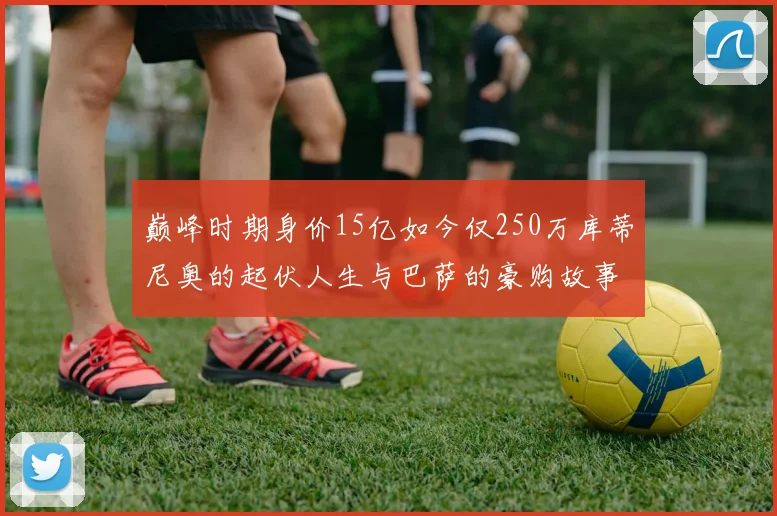 巅峰时期身价15亿如今仅250万库蒂尼奥的起伏人生与巴萨的豪购故事
