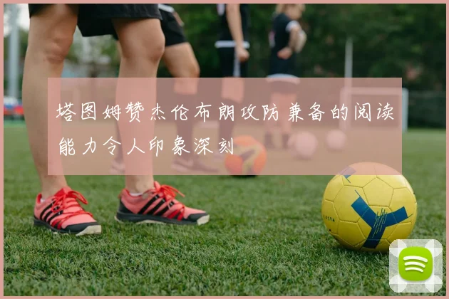 塔图姆赞杰伦布朗攻防兼备的阅读能力令人印象深刻