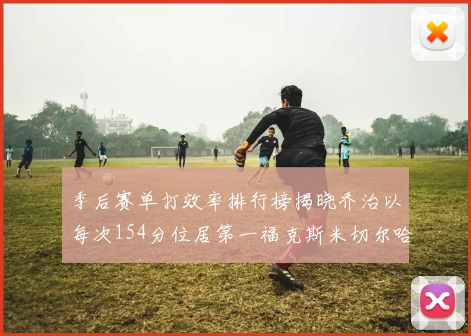 季后赛单打效率排行榜揭晓乔治以每次154分位居第一福克斯米切尔哈登紧随其后
