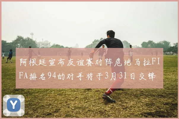 阿根廷宣布友谊赛对阵危地马拉FIFA排名94的对手将于3月31日交锋