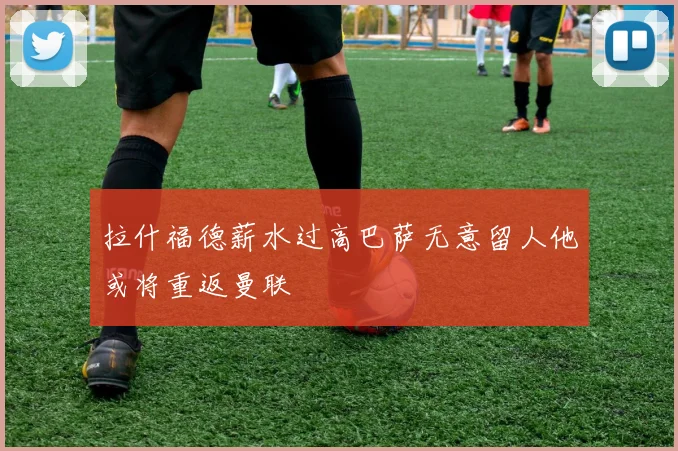 拉什福德薪水过高巴萨无意留人他或将重返曼联