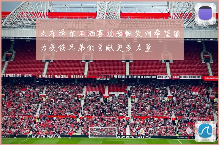 大布泽尔泪洒赛场感慨失利希望能为受伤兄弟们贡献更多力量