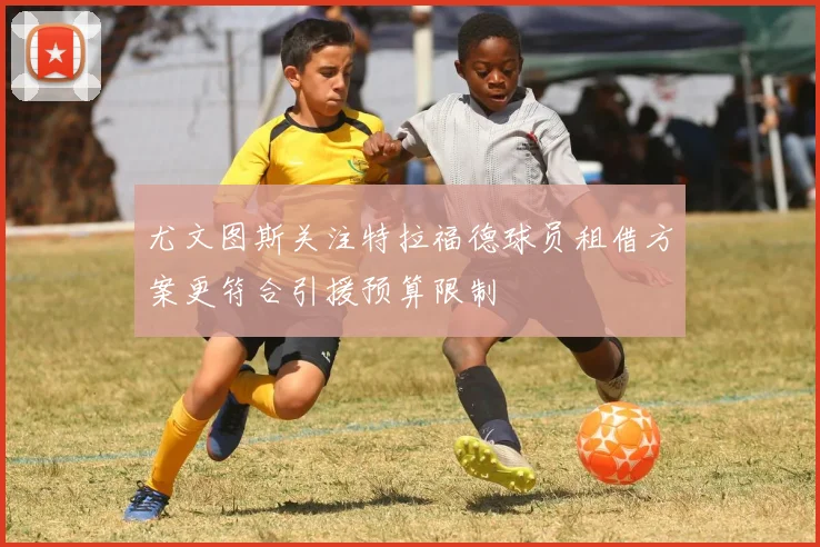 尤文图斯关注特拉福德球员租借方案更符合引援预算限制