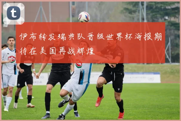 伊布转发瑞典队晋级世界杯海报期待在美国再战辉煌