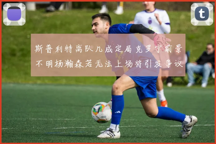 斯普利特离队几成定局克罗宁前景不明杨瀚森若无法上场将引发争议
