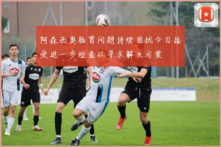 阿森西奥肠胃问题持续困扰今日接受进一步检查以寻求解决方案