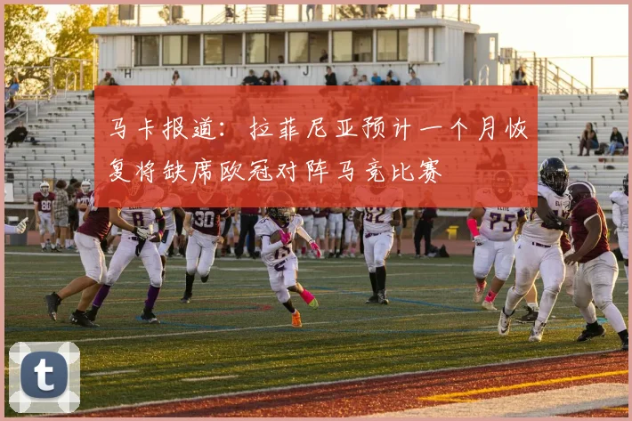 马卡报道：拉菲尼亚预计一个月恢复将缺席欧冠对阵马竞比赛