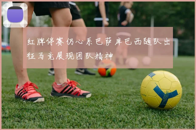 红牌停赛仍心系巴萨库巴西随队出征马竞展现团队精神