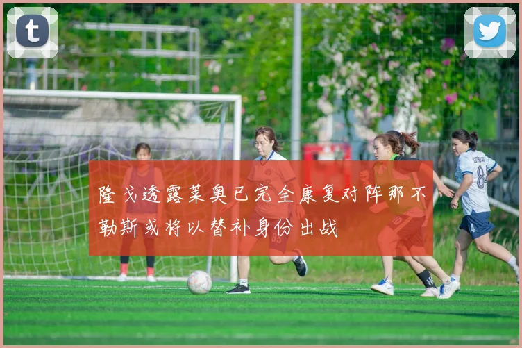 隆戈透露莱奥已完全康复对阵那不勒斯或将以替补身份出战