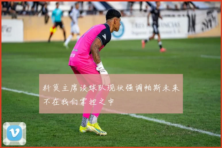 科莫主席谈球队现状强调帕斯未来不在我们掌控之中