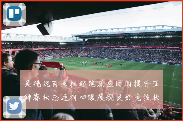 吴艳妮百米栏起跑反应时间提升亚锦赛状态逐渐回暖展现良好竞技状态