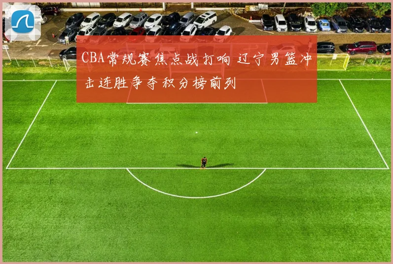 CBA常规赛焦点战打响 辽宁男篮冲击连胜争夺积分榜前列