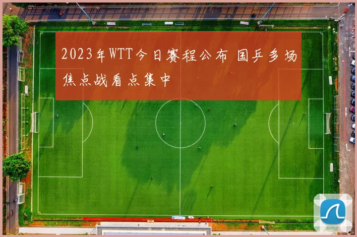 2023年WTT今日赛程公布 国乒多场焦点战看点集中