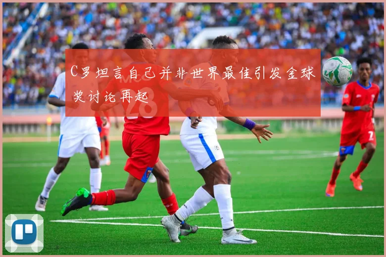 C罗坦言自己并非世界最佳引发金球奖讨论再起