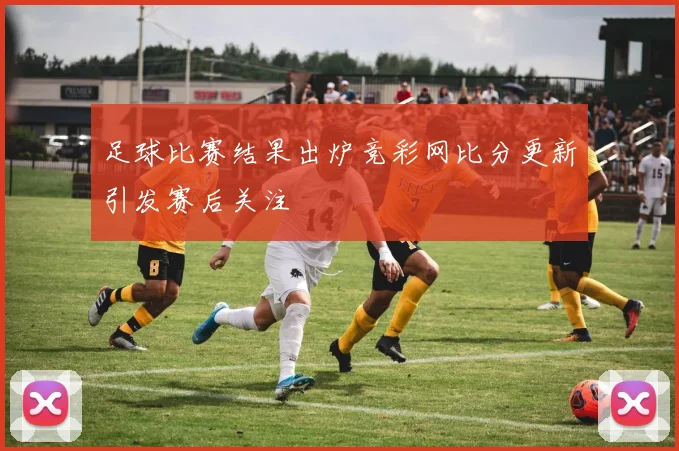 足球比赛结果出炉竞彩网比分更新引发赛后关注