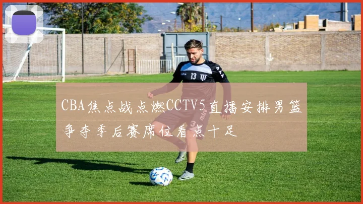 CBA焦点战点燃CCTV5直播安排男篮争夺季后赛席位看点十足
