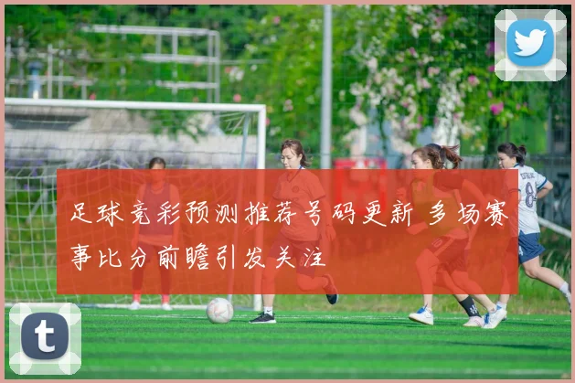 足球竞彩预测推荐号码更新 多场赛事比分前瞻引发关注