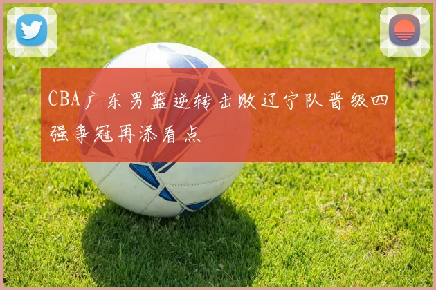 CBA广东男篮逆转击败辽宁队晋级四强争冠再添看点