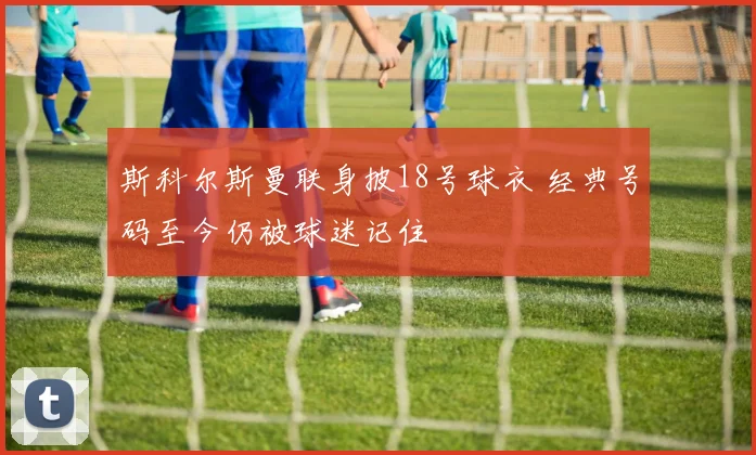 斯科尔斯曼联身披18号球衣 经典号码至今仍被球迷记住
