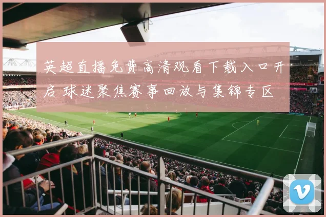 英超直播免费高清观看下载入口开启 球迷聚焦赛事回放与集锦专区