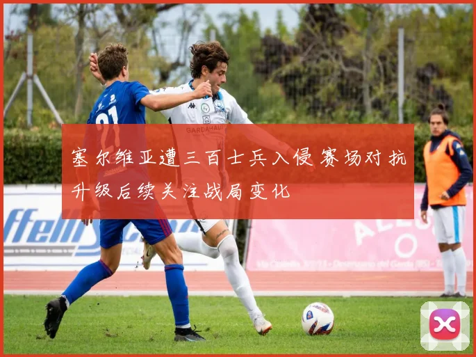塞尔维亚遭三百士兵入侵 赛场对抗升级后续关注战局变化