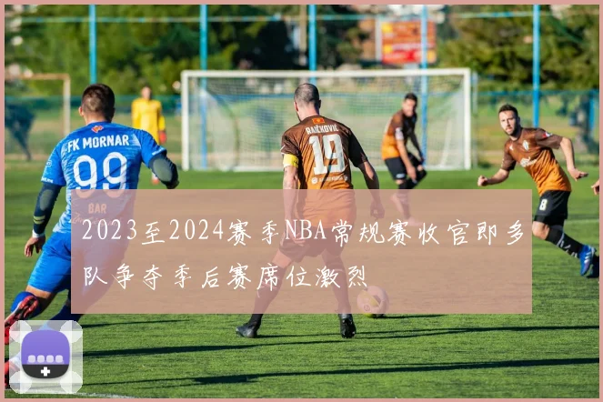 2023至2024赛季NBA常规赛收官即多队争夺季后赛席位激烈