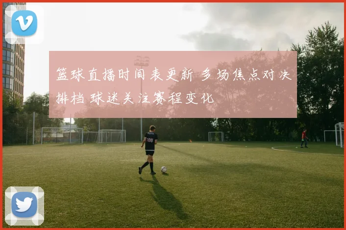 篮球直播时间表更新 多场焦点对决排档 球迷关注赛程变化