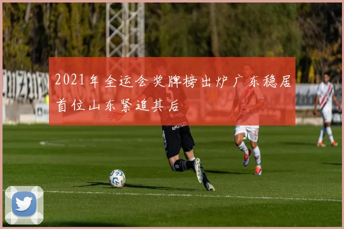 2021年全运会奖牌榜出炉广东稳居首位山东紧追其后