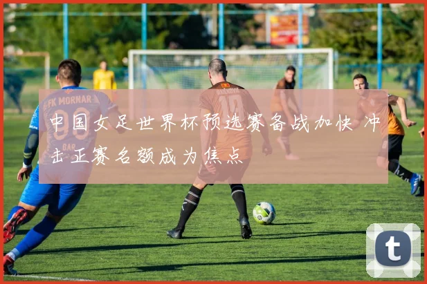 中国女足世界杯预选赛备战加快 冲击正赛名额成为焦点