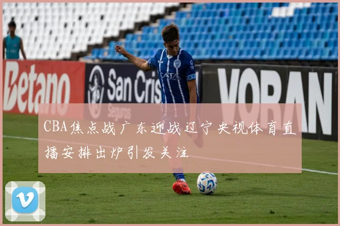 CBA焦点战广东迎战辽宁央视体育直播安排出炉引发关注