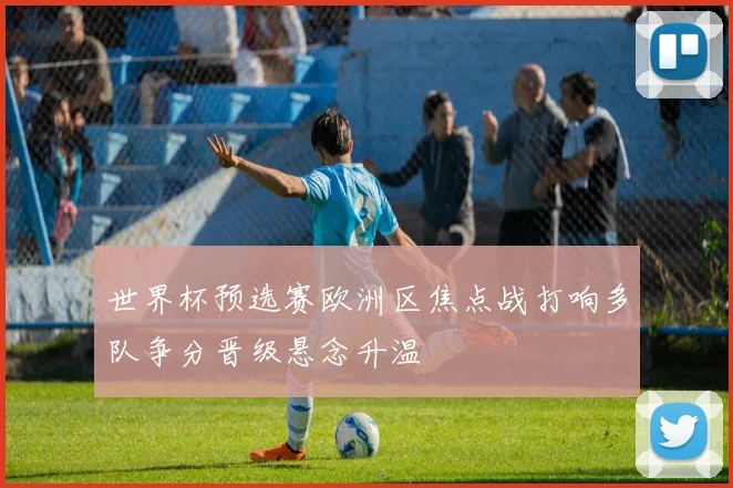 世界杯预选赛欧洲区焦点战打响多队争分晋级悬念升温