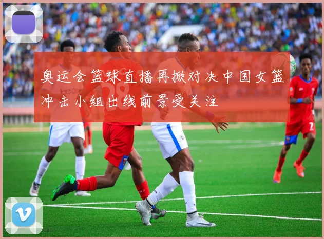 奥运会篮球直播再掀对决中国女篮冲击小组出线前景受关注